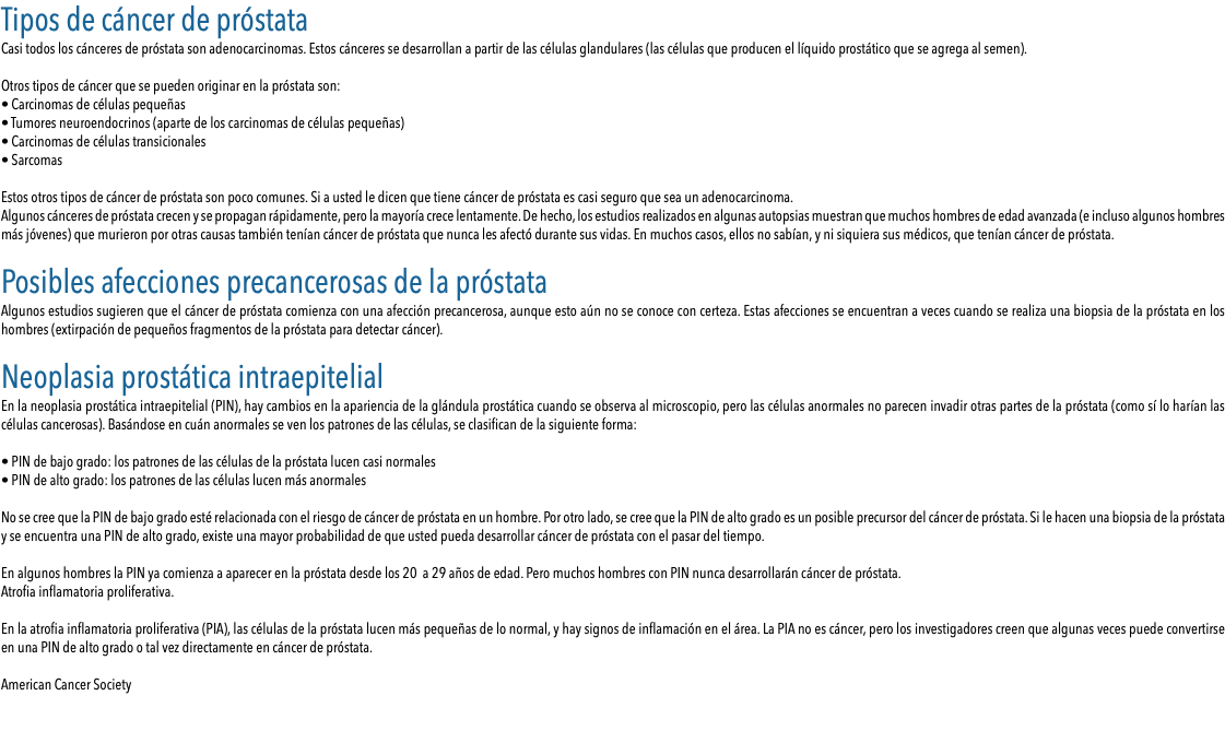 Tipos de cáncer de próstata Casi todos los cánceres de próstata son adenocarcinomas. Estos cánceres se desarrollan a partir de las células glandulares (las células que producen el líquido prostático que se agrega al semen). Otros tipos de cáncer que se pueden originar en la próstata son: • Carcinomas de células pequeñas • Tumores neuroendocrinos (aparte de los carcinomas de células pequeñas) • Carcinomas de células transicionales • Sarcomas Estos otros tipos de cáncer de próstata son poco comunes. Si a usted le dicen que tiene cáncer de próstata es casi seguro que sea un adenocarcinoma. Algunos cánceres de próstata crecen y se propagan rápidamente, pero la mayoría crece lentamente. De hecho, los estudios realizados en algunas autopsias muestran que muchos hombres de edad avanzada (e incluso algunos hombres más jóvenes) que murieron por otras causas también tenían cáncer de próstata que nunca les afectó durante sus vidas. En muchos casos, ellos no sabían, y ni siquiera sus médicos, que tenían cáncer de próstata. Posibles afecciones precancerosas de la próstata Algunos estudios sugieren que el cáncer de próstata comienza con una afección precancerosa, aunque esto aún no se conoce con certeza. Estas afecciones se encuentran a veces cuando se realiza una biopsia de la próstata en los hombres (extirpación de pequeños fragmentos de la próstata para detectar cáncer). Neoplasia prostática intraepitelial En la neoplasia prostática intraepitelial (PIN), hay cambios en la apariencia de la glándula prostática cuando se observa al microscopio, pero las células anormales no parecen invadir otras partes de la próstata (como sí lo harían las células cancerosas). Basándose en cuán anormales se ven los patrones de las células, se clasifican de la siguiente forma: • PIN de bajo grado: los patrones de las células de la próstata lucen casi normales • PIN de alto grado: los patrones de las células lucen más anormales No se cree que la PIN de bajo grado esté relacionada con el riesgo de cáncer de próstata en un hombre. Por otro lado, se cree que la PIN de alto grado es un posible precursor del cáncer de próstata. Si le hacen una biopsia de la próstata y se encuentra una PIN de alto grado, existe una mayor probabilidad de que usted pueda desarrollar cáncer de próstata con el pasar del tiempo. En algunos hombres la PIN ya comienza a aparecer en la próstata desde los 20 a 29 años de edad. Pero muchos hombres con PIN nunca desarrollarán cáncer de próstata. Atrofia inflamatoria proliferativa. En la atrofia inflamatoria proliferativa (PIA), las células de la próstata lucen más pequeñas de lo normal, y hay signos de inflamación en el área. La PIA no es cáncer, pero los investigadores creen que algunas veces puede convertirse en una PIN de alto grado o tal vez directamente en cáncer de próstata. American Cancer Society 