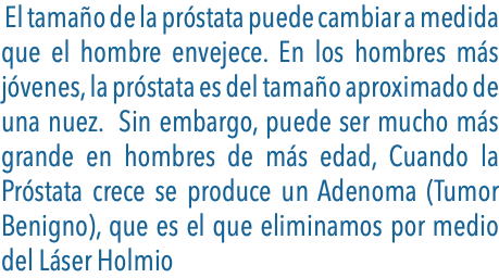  El tamaño de la próstata puede cambiar a medida que el hombre envejece. En los hombres más jóvenes, la próstata es del tamaño aproximado de una nuez. Sin embargo, puede ser mucho más grande en hombres de más edad, Cuando la Próstata crece se produce un Adenoma (Tumor Benigno), que es el que eliminamos por medio del Láser Holmio