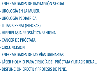 · Enfermedades de Trasmisión Sexual. · Urología en la Mujer. · Urología Pediátrica. · Litiasis Renal (Piedras). · Hiperplasia Prostática Benigna. · Cáncer de Próstata. · Circuncisión · Enfermedades de las Vías Urinarias. · Láser Holmio Para Cirugía de Próstata y Litiasis Renal. · Disfunción Eréctil y Prótesis de Pene.