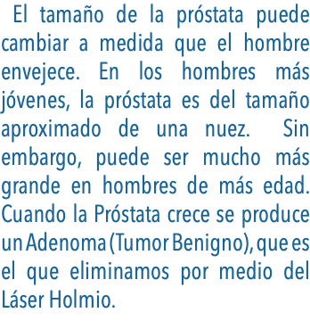  El tamaño de la próstata puede cambiar a medida que el hombre envejece. En los hombres más jóvenes, la próstata es del tamaño aproximado de una nuez. Sin embargo, puede ser mucho más grande en hombres de más edad. Cuando la Próstata crece se produce un Adenoma (Tumor Benigno), que es el que eliminamos por medio del Láser Holmio.