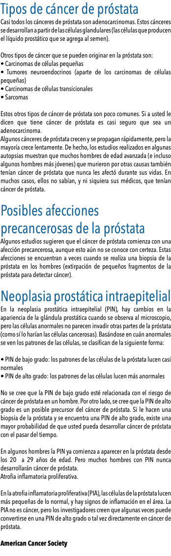 Tipos de cáncer de próstata Casi todos los cánceres de próstata son adenocarcinomas. Estos cánceres se desarrollan a partir de las células glandulares (las células que producen el líquido prostático que se agrega al semen). Otros tipos de cáncer que se pueden originar en la próstata son: • Carcinomas de células pequeñas • Tumores neuroendocrinos (aparte de los carcinomas de células pequeñas) • Carcinomas de células transicionales • Sarcomas Estos otros tipos de cáncer de próstata son poco comunes. Si a usted le dicen que tiene cáncer de próstata es casi seguro que sea un adenocarcinoma. Algunos cánceres de próstata crecen y se propagan rápidamente, pero la mayoría crece lentamente. De hecho, los estudios realizados en algunas autopsias muestran que muchos hombres de edad avanzada (e incluso algunos hombres más jóvenes) que murieron por otras causas también tenían cáncer de próstata que nunca les afectó durante sus vidas. En muchos casos, ellos no sabían, y ni siquiera sus médicos, que tenían cáncer de próstata. Posibles afecciones precancerosas de la próstata Algunos estudios sugieren que el cáncer de próstata comienza con una afección precancerosa, aunque esto aún no se conoce con certeza. Estas afecciones se encuentran a veces cuando se realiza una biopsia de la próstata en los hombres (extirpación de pequeños fragmentos de la próstata para detectar cáncer). Neoplasia prostática intraepitelial En la neoplasia prostática intraepitelial (PIN), hay cambios en la apariencia de la glándula prostática cuando se observa al microscopio, pero las células anormales no parecen invadir otras partes de la próstata (como sí lo harían las células cancerosas). Basándose en cuán anormales se ven los patrones de las células, se clasifican de la siguiente forma: • PIN de bajo grado: los patrones de las células de la próstata lucen casi normales • PIN de alto grado: los patrones de las células lucen más anormales No se cree que la PIN de bajo grado esté relacionada con el riesgo de cáncer de próstata en un hombre. Por otro lado, se cree que la PIN de alto grado es un posible precursor del cáncer de próstata. Si le hacen una biopsia de la próstata y se encuentra una PIN de alto grado, existe una mayor probabilidad de que usted pueda desarrollar cáncer de próstata con el pasar del tiempo. En algunos hombres la PIN ya comienza a aparecer en la próstata desde los 20 a 29 años de edad. Pero muchos hombres con PIN nunca desarrollarán cáncer de próstata. Atrofia inflamatoria proliferativa. En la atrofia inflamatoria proliferativa (PIA), las células de la próstata lucen más pequeñas de lo normal, y hay signos de inflamación en el área. La PIA no es cáncer, pero los investigadores creen que algunas veces puede convertirse en una PIN de alto grado o tal vez directamente en cáncer de próstata. American Cancer Society 